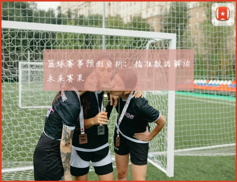 篮球赛事预测分析：精准数据解读未来赛果