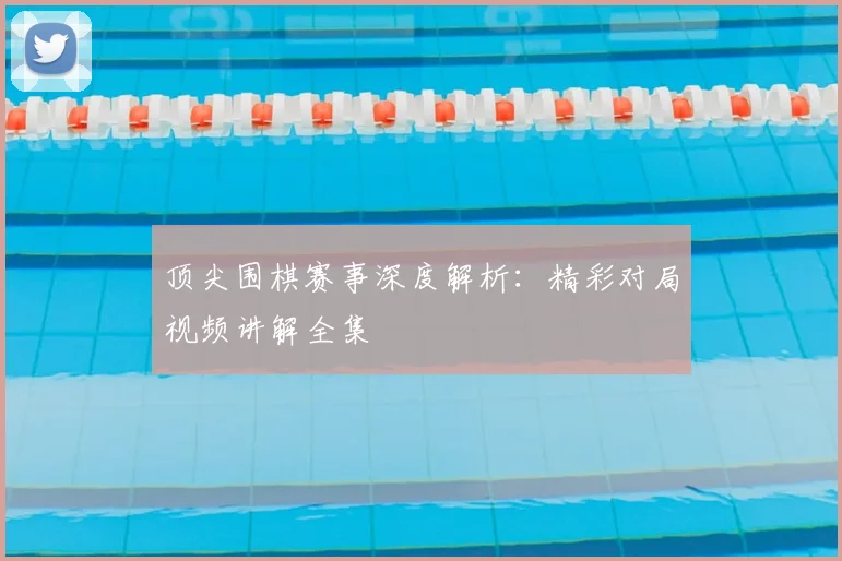 顶尖围棋赛事深度解析：精彩对局视频讲解全集