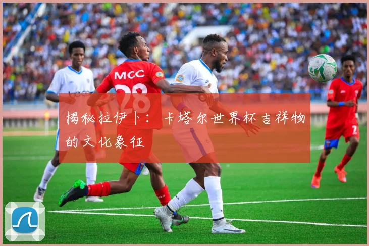 揭秘拉伊卜：卡塔尔世界杯吉祥物的文化象征