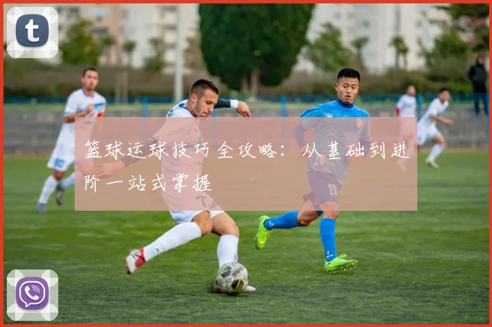 篮球运球技巧全攻略：从基础到进阶一站式掌握