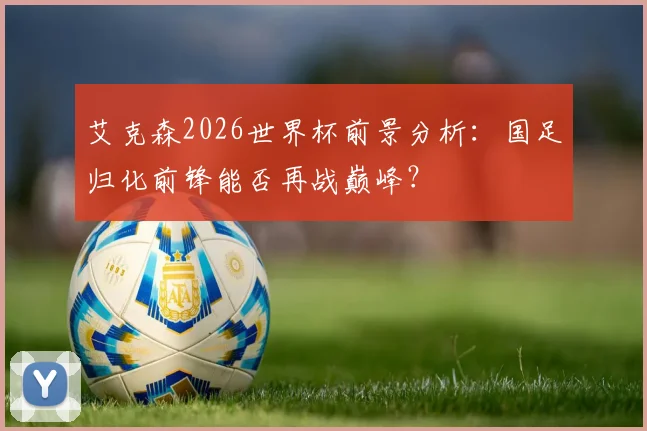 艾克森2026世界杯前景分析：国足归化前锋能否再战巅峰？