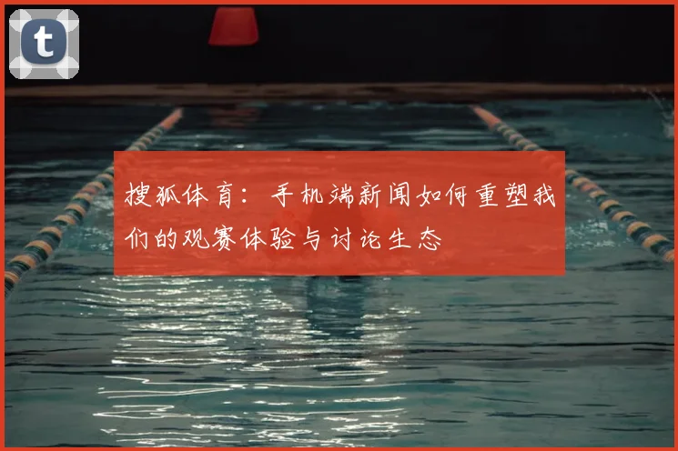 搜狐体育：手机端新闻如何重塑我们的观赛体验与讨论生态