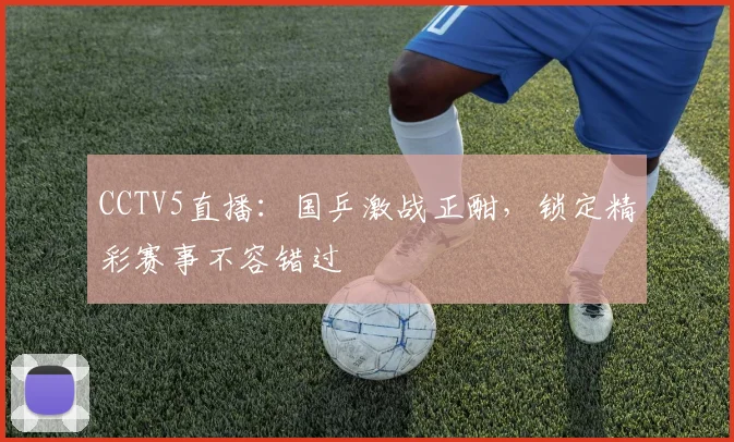 CCTV5直播：国乒激战正酣，锁定精彩赛事不容错过