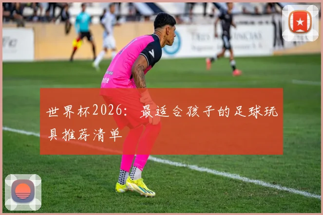 世界杯2026：最适合孩子的足球玩具推荐清单