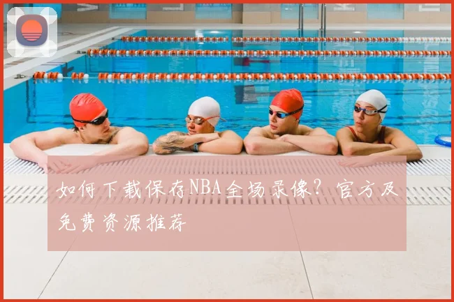 如何下载保存NBA全场录像？官方及免费资源推荐
