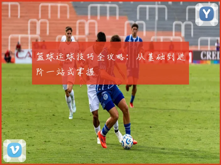 篮球运球技巧全攻略：从基础到进阶一站式掌握