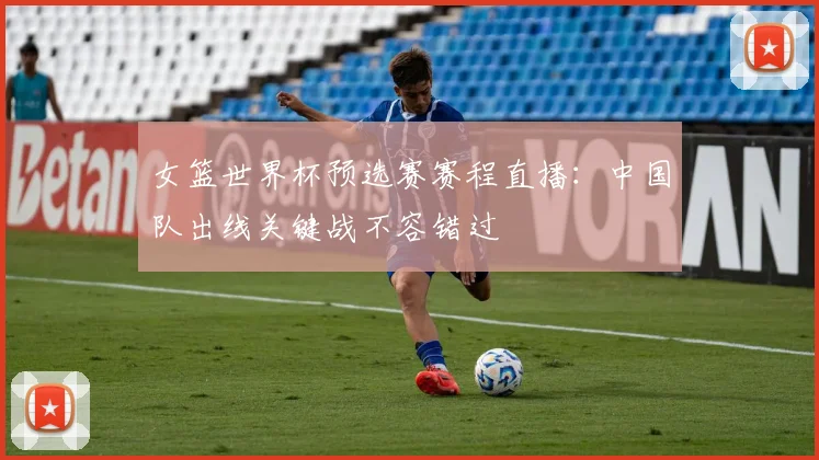 女篮世界杯预选赛赛程直播：中国队出线关键战不容错过