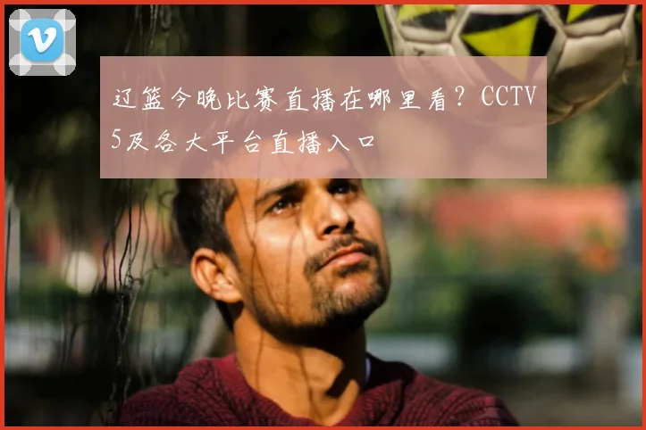 辽篮今晚比赛直播在哪里看？CCTV5及各大平台直播入口